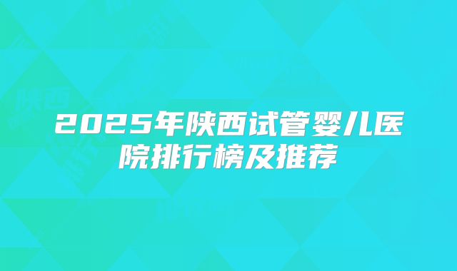 2025年陕西试管婴儿医院排行榜及推荐