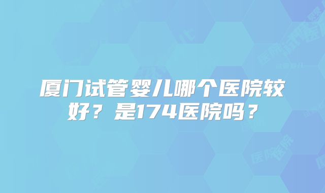 厦门试管婴儿哪个医院较好？是174医院吗？