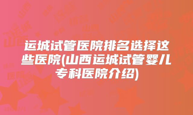 运城试管医院排名选择这些医院(山西运城试管婴儿专科医院介绍)