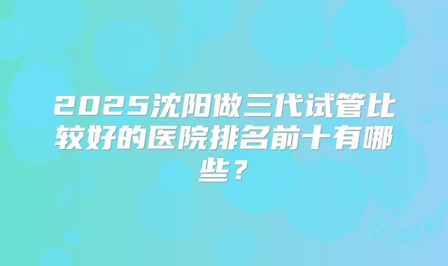 2025沈阳做三代试管比较好的医院排名前十有哪些?