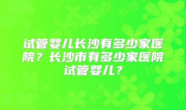 试管婴儿长沙有多少家医院？长沙市有多少家医院试管婴儿？