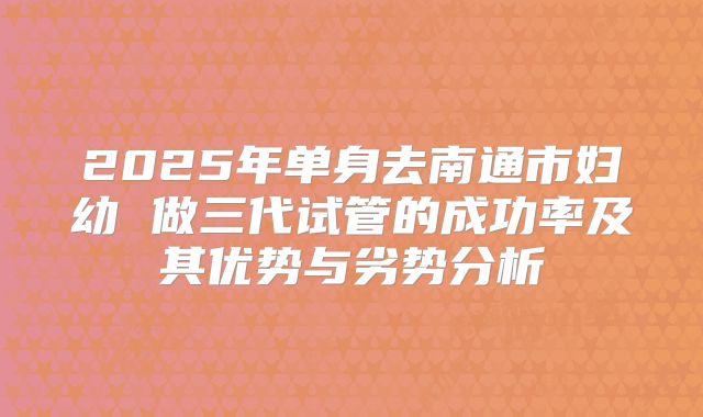 2025年单身去南通市妇幼 做三代试管的成功率及其优势与劣势分析