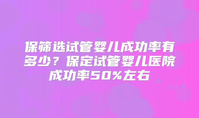 保筛选试管婴儿成功率有多少？保定试管婴儿医院成功率50%左右
