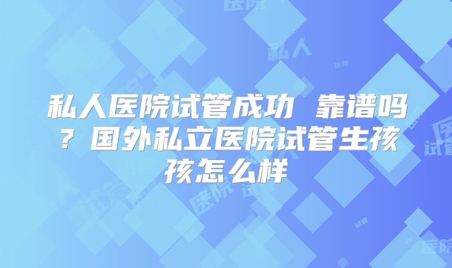 私人医院试管成功 靠谱吗?国外私立医院试管生孩孩怎么样