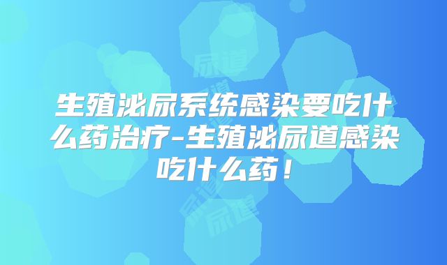 生殖泌尿系统感染要吃什么药治疗-生殖泌尿道感染吃什么药！