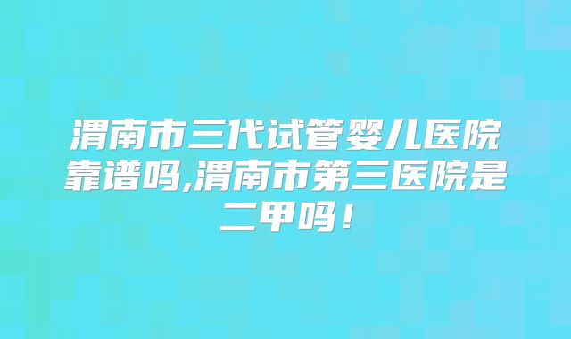 渭南市三代试管婴儿医院靠谱吗,渭南市第三医院是二甲吗!