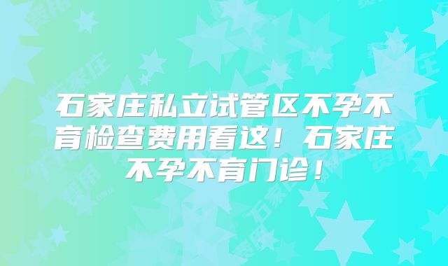 石家庄私立试管区不孕不育检查费用看这！石家庄不孕不育门诊！