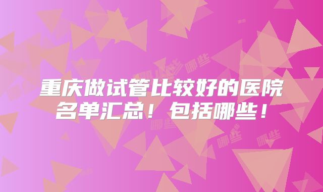 重庆做试管比较好的医院名单汇总!包括哪些!