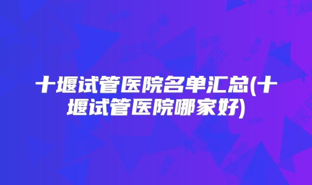 十堰试管医院名单汇总(十堰试管医院哪家好)