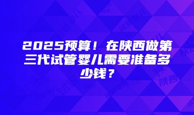 2025预算！在陕西做第三代试管婴儿需要准备多少钱？