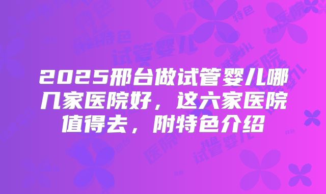 2025邢台做试管婴儿哪几家医院好,这六家医院值得去,附特色介绍