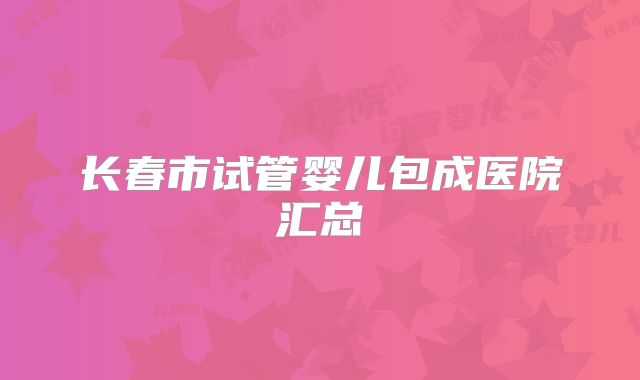 长春市试管婴儿包成医院汇总