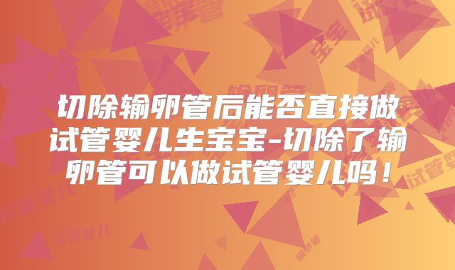 切除输卵管后能否直接做试管婴儿生宝宝-切除了输卵管可以做试管婴儿吗!