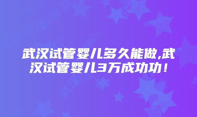武汉试管婴儿多久能做,武汉试管婴儿3万成功功！