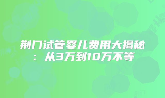 荆门试管婴儿费用大揭秘:从3万到10万不等