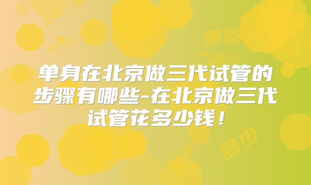 单身在北京做三代试管的步骤有哪些-在北京做三代试管花多少钱！