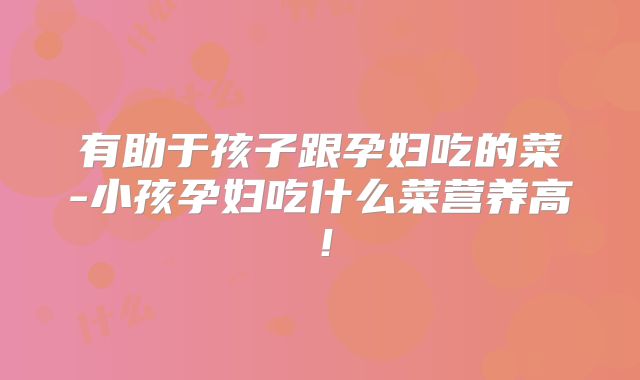 有助于孩子跟孕妇吃的菜-小孩孕妇吃什么菜营养高！