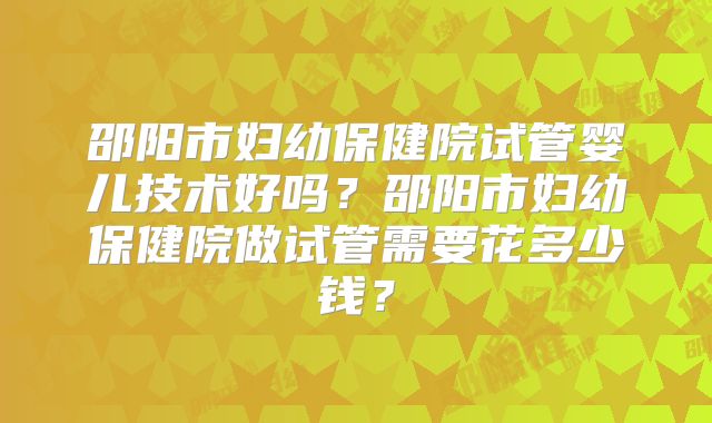 邵阳市妇幼保健院试管婴儿技术好吗?邵阳市妇幼保健院做试管需要花多少钱?