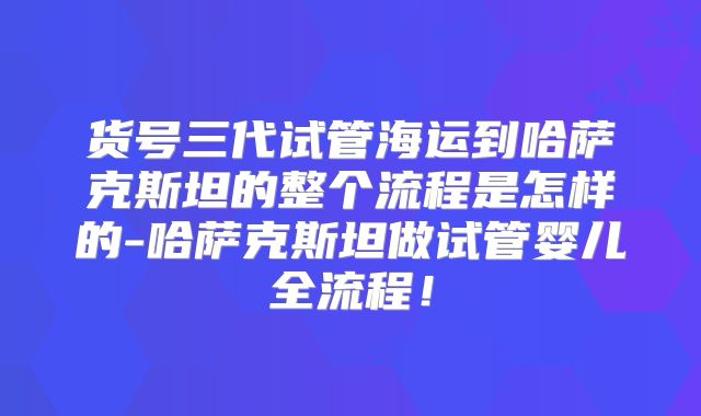 货号三代试管海运到哈萨克斯坦的整个流程是怎样的-哈萨克斯坦做试管婴儿全流程!