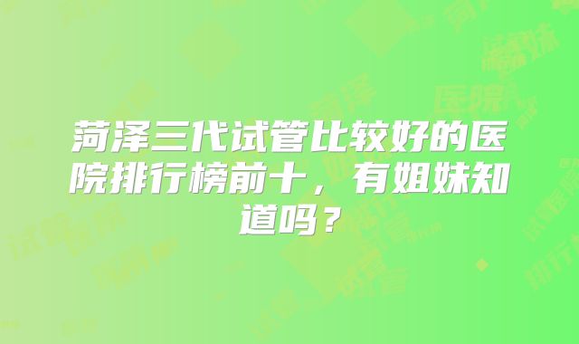 菏泽三代试管比较好的医院排行榜前十,有姐妹知道吗?