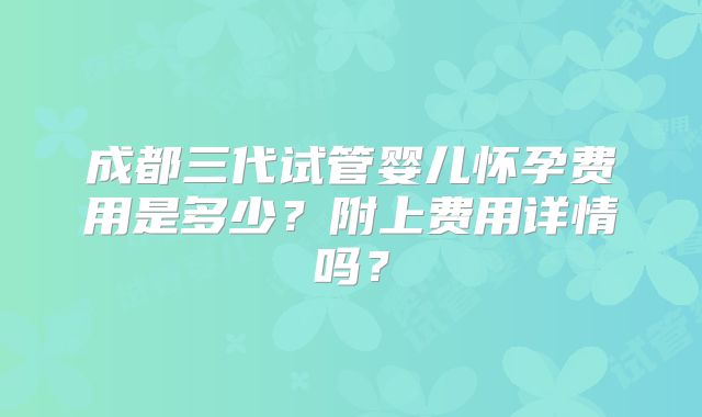成都三代试管婴儿怀孕费用是多少？附上费用详情吗？