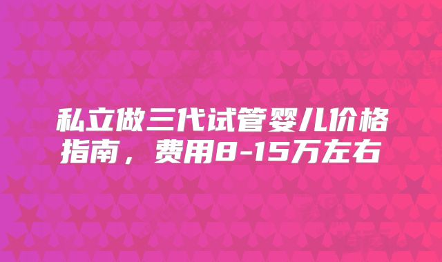 私立做三代试管婴儿价格指南,费用8-15万左右