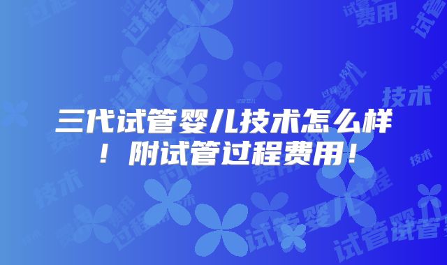 三代试管婴儿技术怎么样！附试管过程费用！