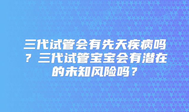 三代试管会有先天疾病吗?三代试管宝宝会有潜在的未知风险吗?