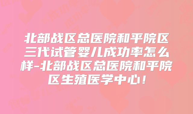 北部战区总医院和平院区三代试管婴儿成功率怎么样-北部战区总医院和平院区生殖医学中心!