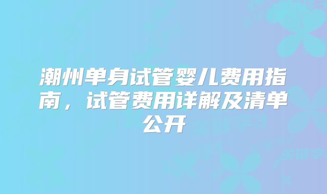 潮州单身试管婴儿费用指南，试管费用详解及清单公开