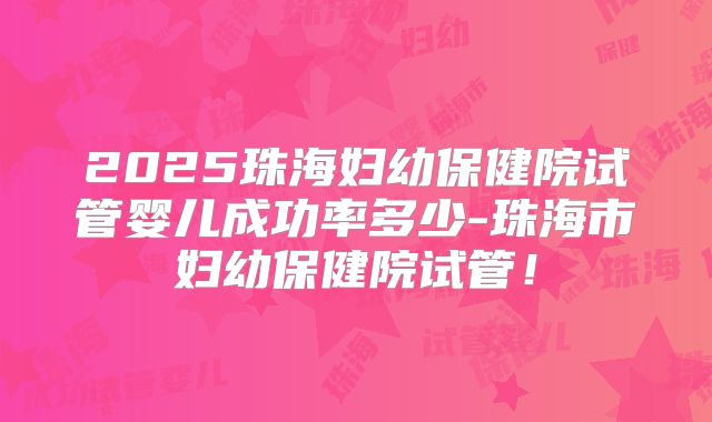 2025珠海妇幼保健院试管婴儿成功率多少-珠海市妇幼保健院试管！