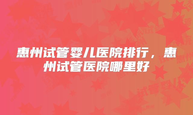 惠州试管婴儿医院排行，惠州试管医院哪里好