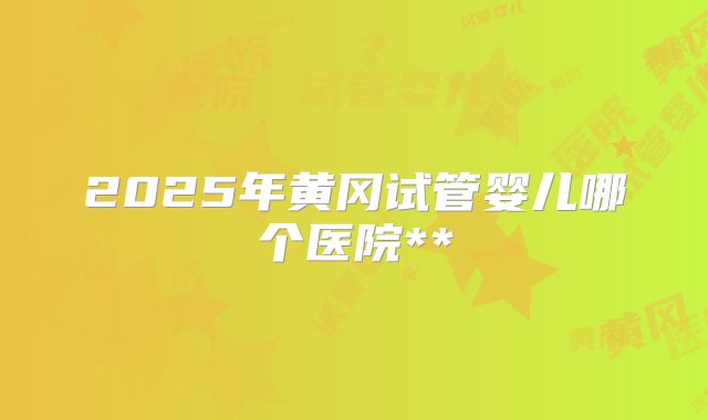 2025年黄冈试管婴儿哪个医院**