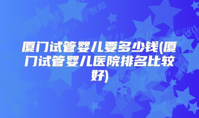 厦门试管婴儿要多少钱(厦门试管婴儿医院排名比较好)