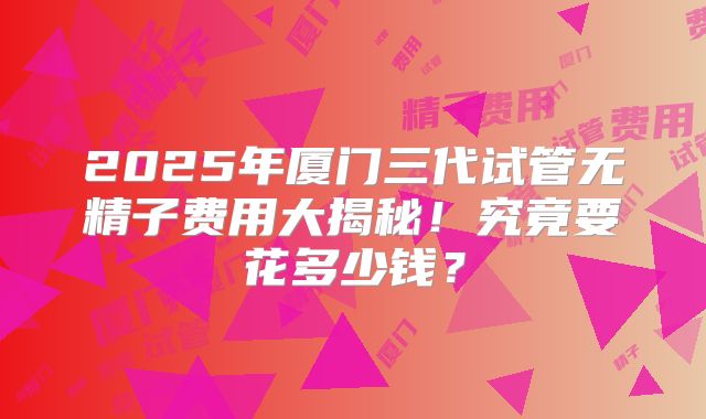 2025年厦门三代试管无精子费用大揭秘！究竟要花多少钱？