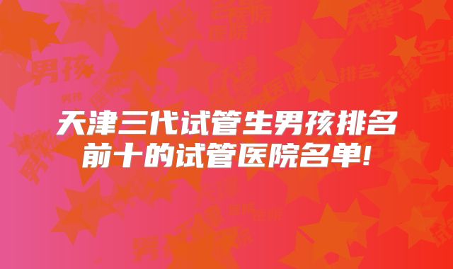 天津三代试管生男孩排名前十的试管医院名单!