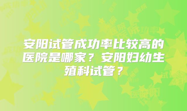 安阳试管成功率比较高的医院是哪家?安阳妇幼生殖科试管?