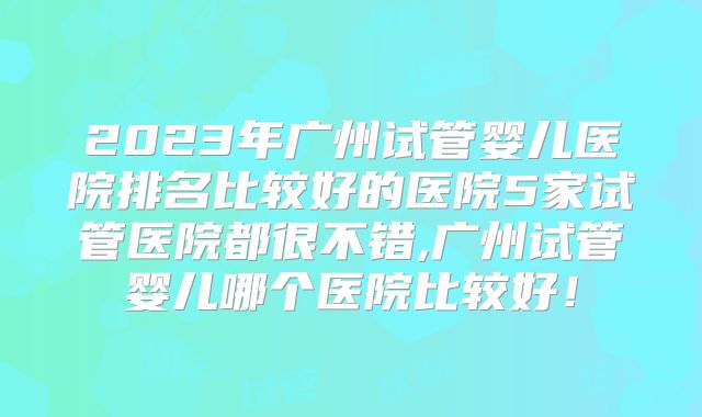 2023年广州试管婴儿医院排名比较好的医院5家试管医院都很不错,广州试管婴儿哪个医院比较好！