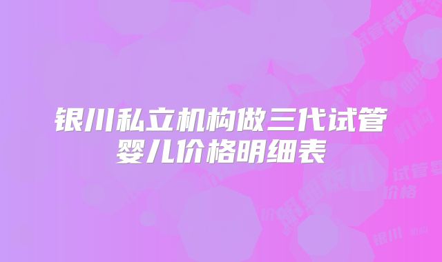 银川私立机构做三代试管婴儿价格明细表