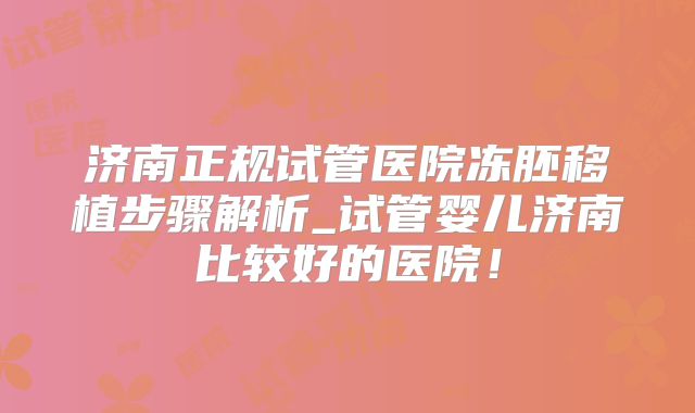 济南正规试管医院冻胚移植步骤解析_试管婴儿济南比较好的医院!