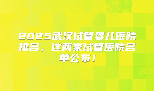 2025武汉试管婴儿医院排名,这两家试管医院名单公布!