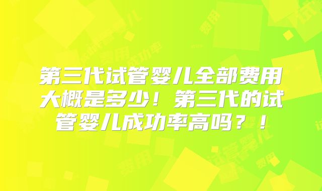 第三代试管婴儿全部费用大概是多少！第三代的试管婴儿成功率高吗？！