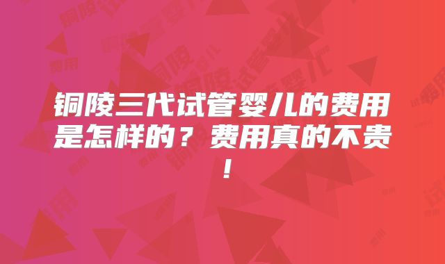 铜陵三代试管婴儿的费用是怎样的？费用真的不贵！