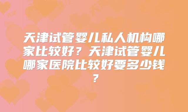 天津试管婴儿私人机构哪家比较好？天津试管婴儿哪家医院比较好要多少钱？