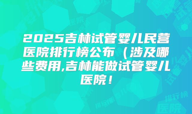 2025吉林试管婴儿民营医院排行榜公布（涉及哪些费用,吉林能做试管婴儿医院！