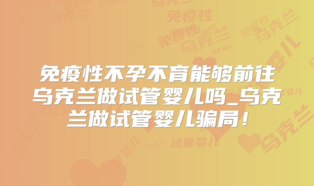 免疫性不孕不育能够前往乌克兰做试管婴儿吗_乌克兰做试管婴儿骗局！