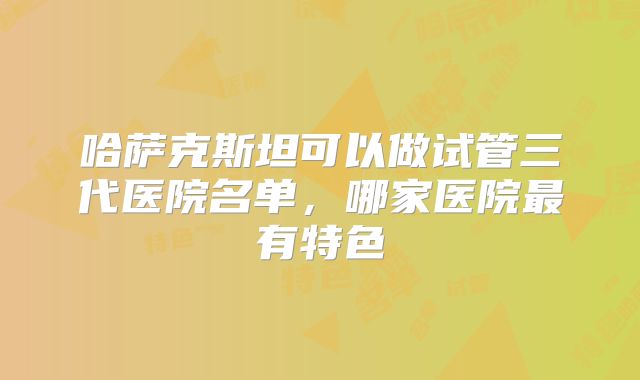 哈萨克斯坦可以做试管三代医院名单,哪家医院最有特色
