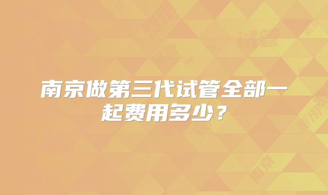 南京做第三代试管全部一起费用多少？