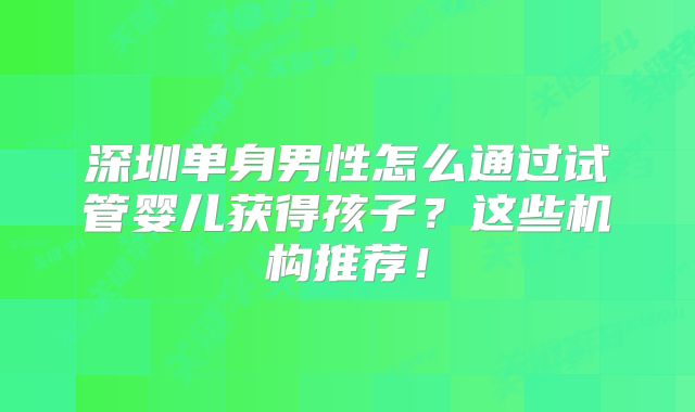 深圳单身男性怎么通过试管婴儿获得孩子?这些机构推荐!