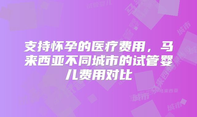 支持怀孕的医疗费用,马来西亚不同城市的试管婴儿费用对比